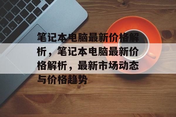 笔记本电脑最新价格解析，笔记本电脑最新价格解析，最新市场动态与价格趋势，笔记本电脑最新价格趋势解析