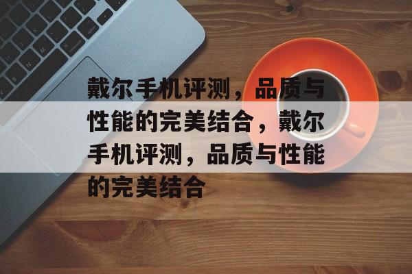 戴尔手机评测，品质与性能的完美结合，戴尔手机评测，品质与性能的完美结合，戴尔手机评测，品质与性能的完美融合