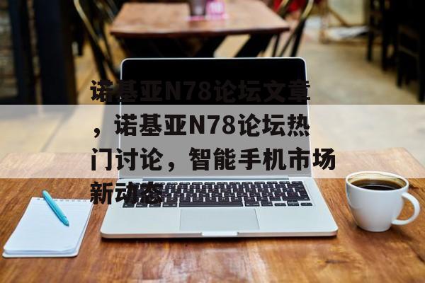 诺基亚N78论坛文章，诺基亚N78论坛热门讨论，智能手机市场新动态，诺基亚N78论坛热门讨论，智能手机市场新动态
