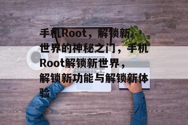 手机Root，解锁新世界的神秘之门，手机Root解锁新世界，解锁新功能与解锁新体验，手机Root解锁新功能与解锁新体验
