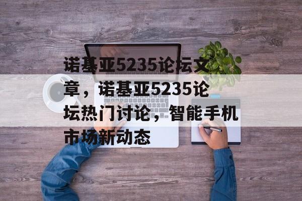 诺基亚5235论坛文章，诺基亚5235论坛热门讨论，智能手机市场新动态
