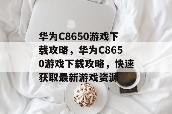 华为C8650游戏下载攻略，华为C8650游戏下载攻略，快速获取最新游戏资源