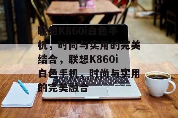 联想K860i白色手机，时尚与实用的完美结合，联想K860i白色手机，时尚与实用的完美融合