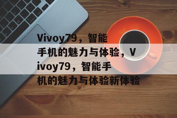 Vivoy79，智能手机的魅力与体验，Vivoy79，智能手机的魅力与体验新体验
