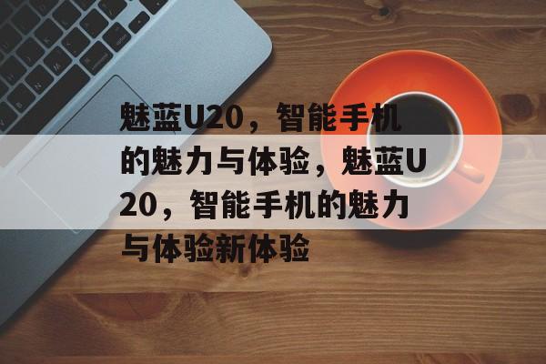 魅蓝U20，智能手机的魅力与体验，魅蓝U20，智能手机的魅力与体验新体验