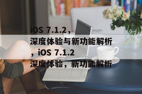 iOS 7.1.2，深度体验与新功能解析，iOS 7.1.2深度体验，新功能解析，iOS 7.1.2深度体验，新功能解析