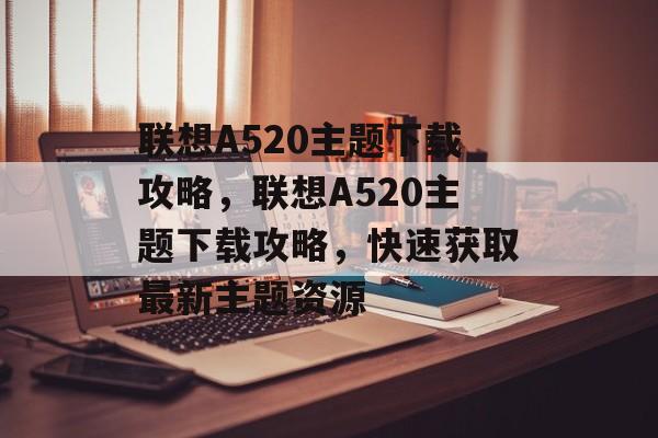 联想A520主题下载攻略，联想A520主题下载攻略，快速获取最新主题资源，联想A520主题下载速览，如何快速获取最新主题资源