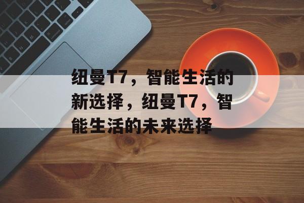 纽曼T7，智能生活的新选择，纽曼T7，智能生活的未来选择