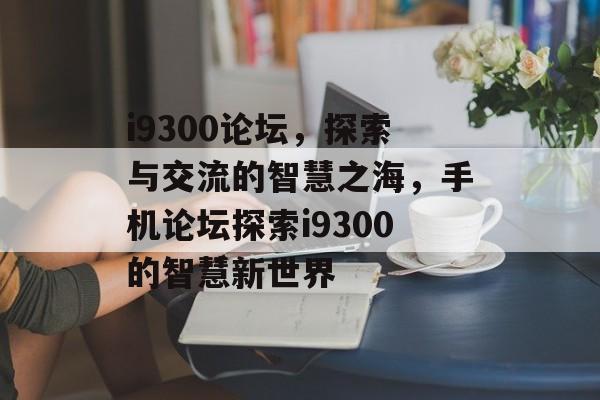 i9300论坛，探索与交流的智慧之海，手机论坛探索i9300的智慧新世界