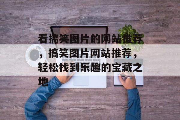 看搞笑图片的网站推荐，搞笑图片网站推荐，轻松找到乐趣的宝藏之地，搞笑图片网站推荐，轻松找到乐趣宝藏之地
