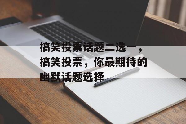 搞笑投票话题二选一，搞笑投票，你最期待的幽默话题选择，搞笑话题，幽默竞赛，你最期待的幽默话题选择