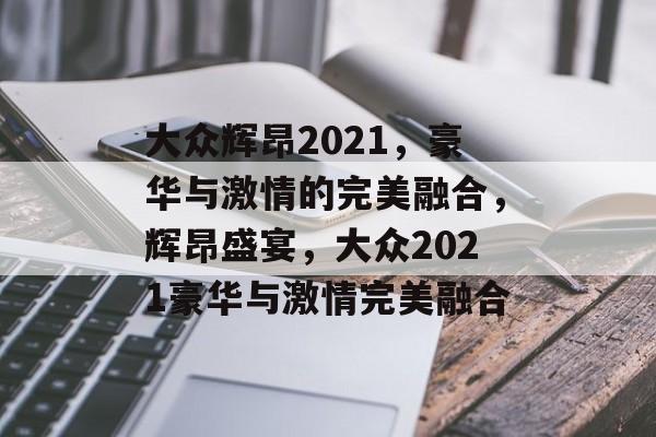 大众辉昂2021，豪华与激情的完美融合，辉昂盛宴，大众2021豪华与激情完美融合