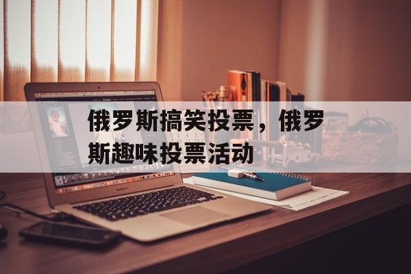 俄罗斯搞笑投票，俄罗斯趣味投票活动，俄罗斯趣味投票活动火热进行中