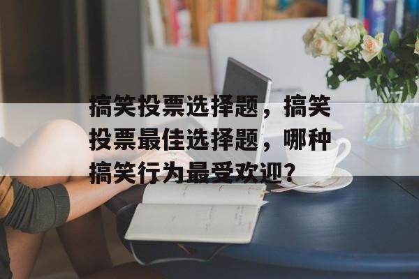 搞笑投票选择题，搞笑投票最佳选择题，哪种搞笑行为最受欢迎？，搞笑行为受欢迎排行，哪种行为最受欢迎？