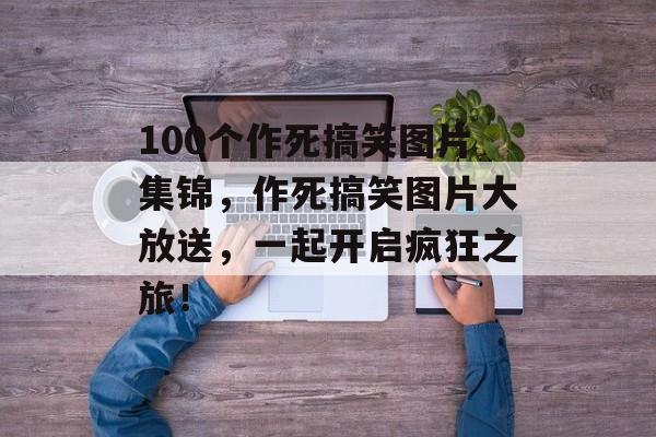 100个作死搞笑图片集锦，作死搞笑图片大放送，一起开启疯狂之旅！