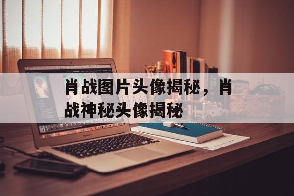 肖战图片头像揭秘，肖战神秘头像揭秘
