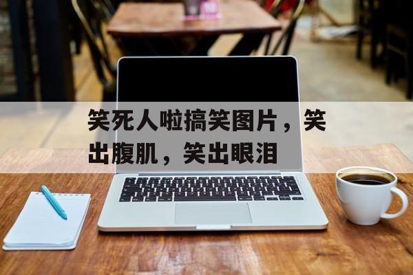 笑死人啦搞笑图片，笑出腹肌，笑出眼泪