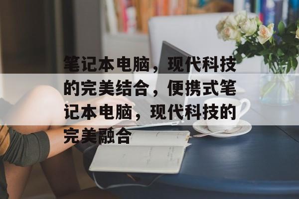 笔记本电脑，现代科技的完美结合，便携式笔记本电脑，现代科技的完美融合，便携式笔记本电脑，现代科技的完美融合