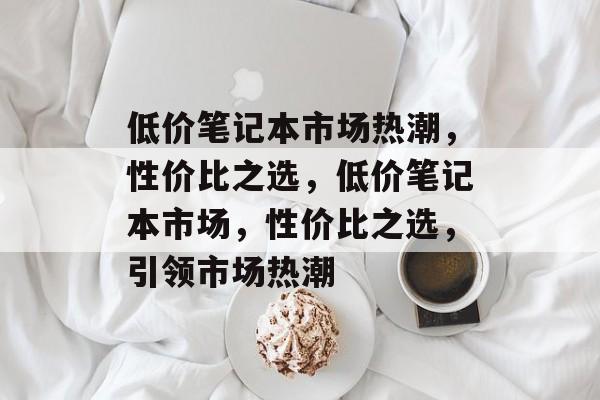 低价笔记本市场热潮，性价比之选，低价笔记本市场，性价比之选，引领市场热潮
