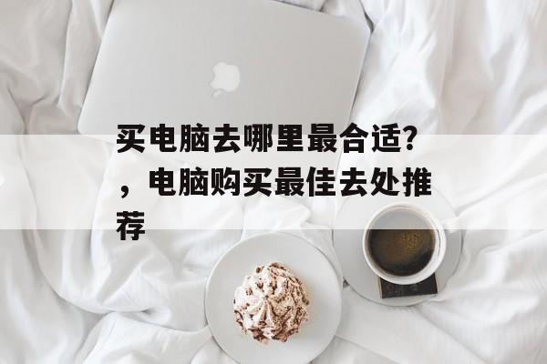 买电脑去哪里最合适？，电脑购买最佳去处推荐