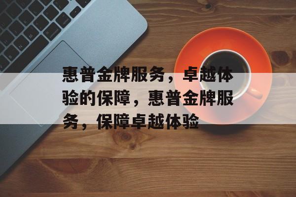 惠普金牌服务，卓越体验的保障，惠普金牌服务，保障卓越体验，惠普金牌服务，护航用户卓越体验