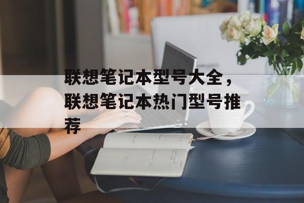 联想笔记本型号大全，联想笔记本热门型号推荐