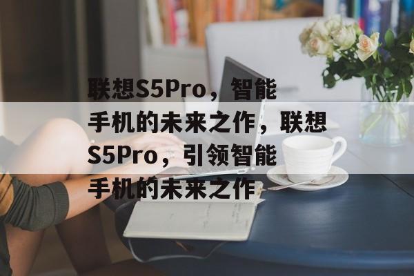 联想S5Pro，智能手机的未来之作，联想S5Pro，引领智能手机的未来之作