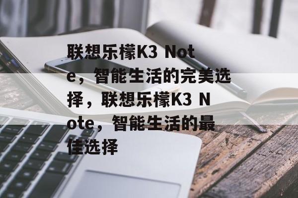 联想乐檬K3 Note，智能生活的完美选择，联想乐檬K3 Note，智能生活的最佳选择