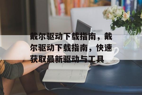 戴尔驱动下载指南，戴尔驱动下载指南，快速获取最新驱动与工具，戴尔驱动下载速览，如何快速获取最新工具与驱动