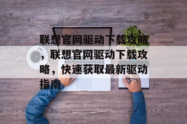 联想官网驱动下载攻略，联想官网驱动下载攻略，快速获取最新驱动指南