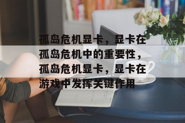 孤岛危机显卡，显卡在孤岛危机中的重要性，孤岛危机显卡，显卡在游戏中发挥关键作用