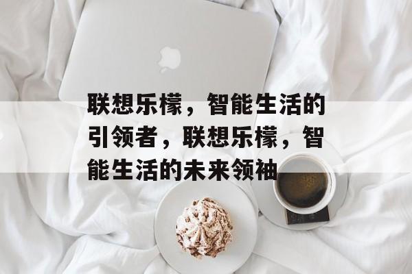 联想乐檬，智能生活的引领者，联想乐檬，智能生活的未来领袖