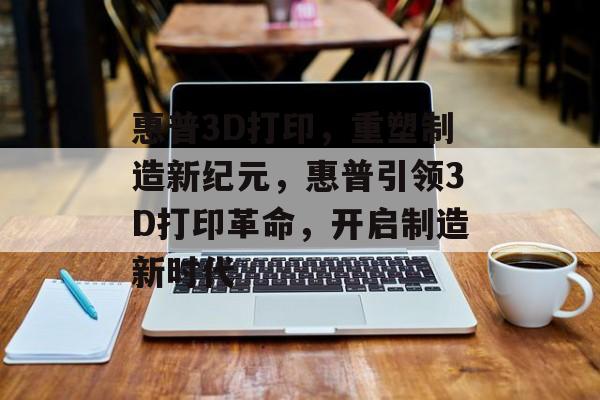 惠普3D打印，重塑制造新纪元，惠普引领3D打印革命，开启制造新时代