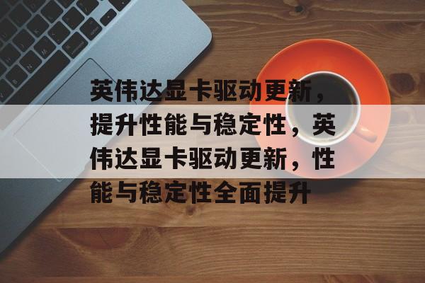 英伟达显卡驱动更新，提升性能与稳定性，英伟达显卡驱动更新，性能与稳定性全面提升