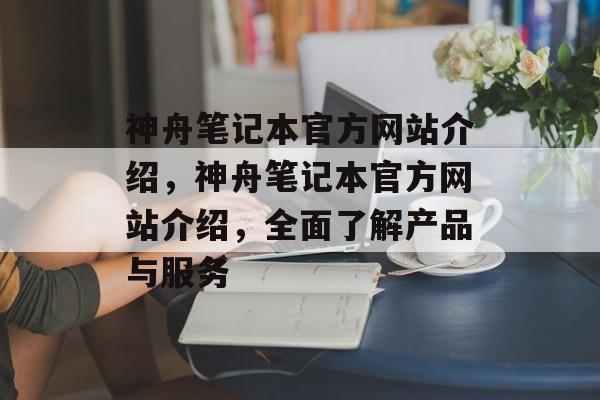 神舟笔记本官方网站介绍，神舟笔记本官方网站介绍，全面了解产品与服务，神舟笔记本官方网站，全面了解产品与服务，官网权威介绍