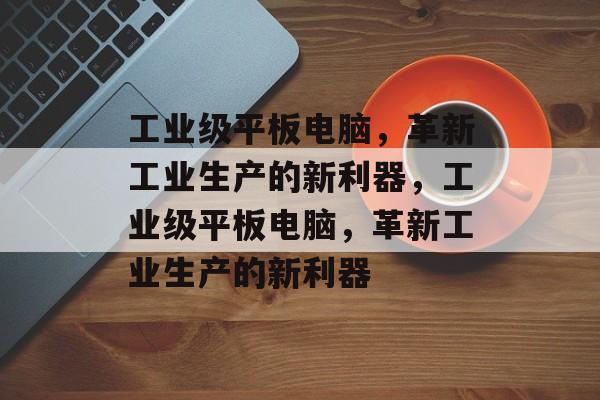 工业级平板电脑，革新工业生产的新利器，工业级平板电脑，革新工业生产的新利器