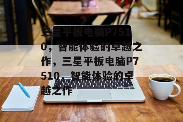 三星平板电脑P7510，智能体验的卓越之作，三星平板电脑P7510，智能体验的卓越之作