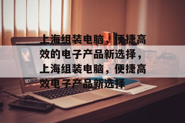 上海组装电脑，便捷高效的电子产品新选择，上海组装电脑，便捷高效电子产品新选择，上海组装电脑，便捷高效电子产品新体验