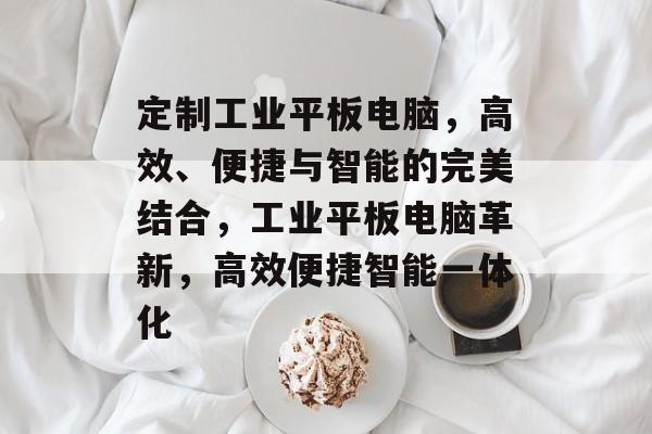 定制工业平板电脑，高效、便捷与智能的完美结合，工业平板电脑革新，高效便捷智能一体化