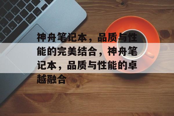 神舟笔记本，品质与性能的完美结合，神舟笔记本，品质与性能的卓越融合，神舟笔记本，品质与性能的卓越融合