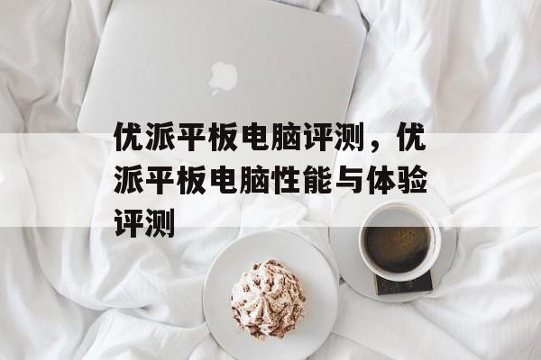 优派平板电脑评测，优派平板电脑性能与体验评测，优派平板电脑性能与体验评测报告