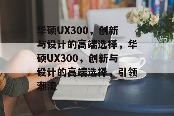 华硕UX300，创新与设计的高端选择，华硕UX300，创新与设计的高端选择，引领潮流