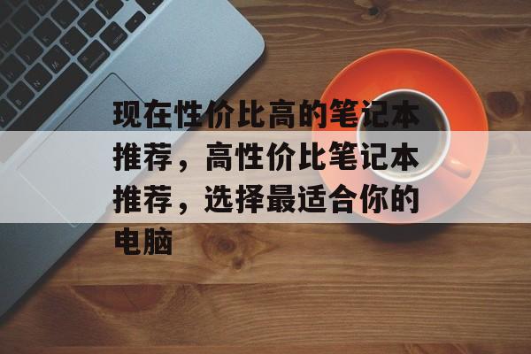 现在性价比高的笔记本推荐，高性价比笔记本推荐，选择最适合你的电脑