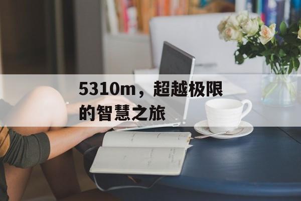 5310m，超越极限的智慧之旅
