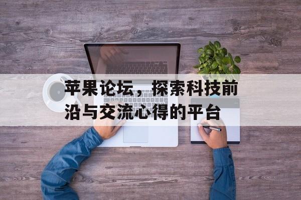 苹果论坛，探索科技前沿与交流心得的平台