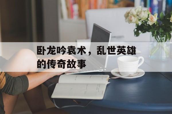 卧龙吟袁术，乱世英雄的传奇故事