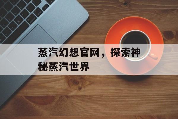 蒸汽幻想官网，探索神秘蒸汽世界