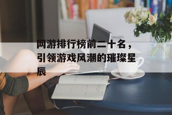 网游排行榜前二十名，引领游戏风潮的璀璨星辰