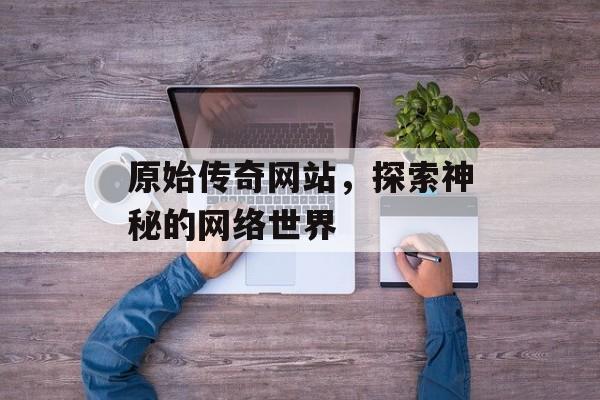 原始传奇网站，探索神秘的网络世界