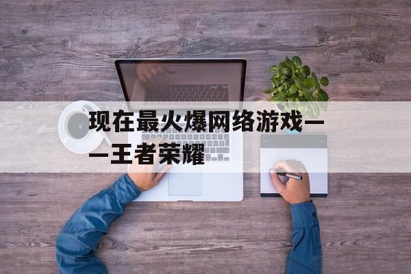 现在最火爆网络游戏——王者荣耀 现在最火爆网络游戏——王者荣耀